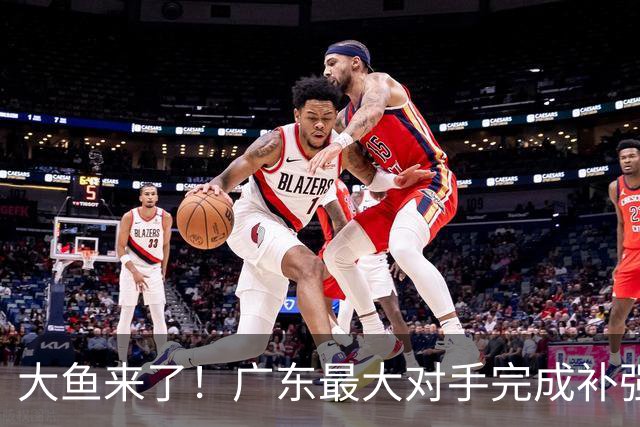 大鱼来了！广东最大对手完成补强，这可是近10年内最强双小外援！